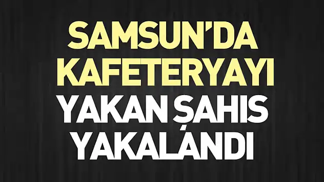 Samsun'da kafeteryayı yakan şahıs yakalandı