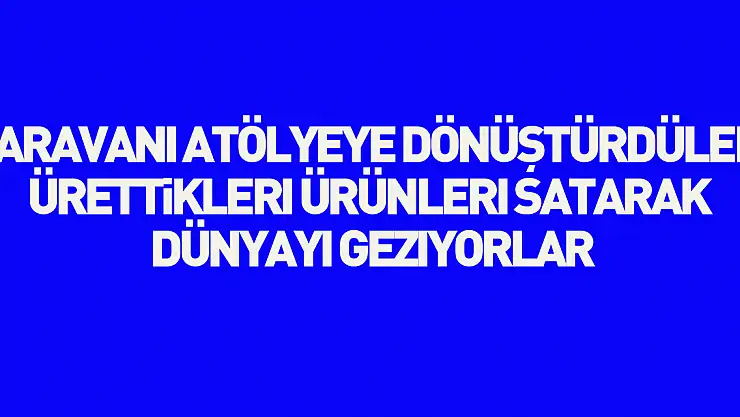Karavanı atölyeye dönüştürdüler, ürettikleri ürünleri satarak dünyayı geziyorlar