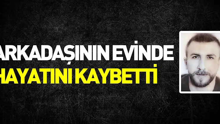 Arkadaşının evinde hayatını kaybetti