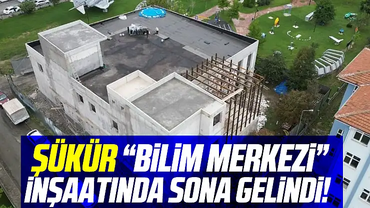 ŞÜKÜR 'BİLİM MERKEZİ' İNŞAATINDA SONA GELİNDİ!