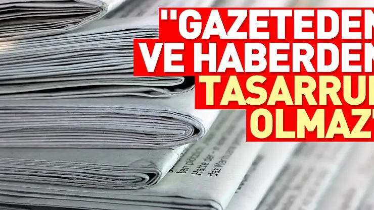 'Gazeteden ve haberden tasarruf olmaz'