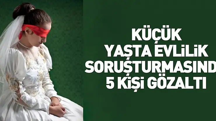 ÇOCUK GELİN SORUŞTURMASINDA 5 GÖZALTI