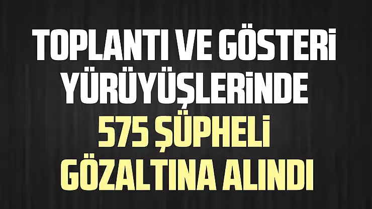 Toplantı ve gösteri yürüyüşlerinde 575 şüpheli gözaltına alındı