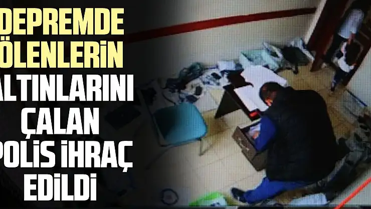 Depremde ölenlerin altınlarını çalan polis ihraç edildi