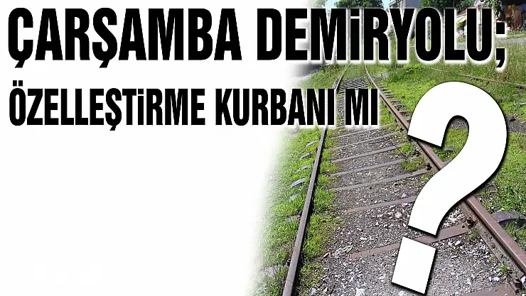 Çarşamba Demiryolu Özelleştirme mağduru mu?