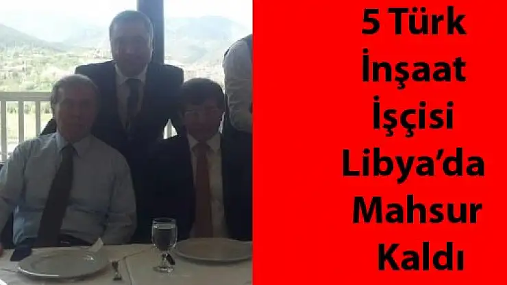 5 Türk İnşaat İşçisi Libya'da Mahsur Kaldı