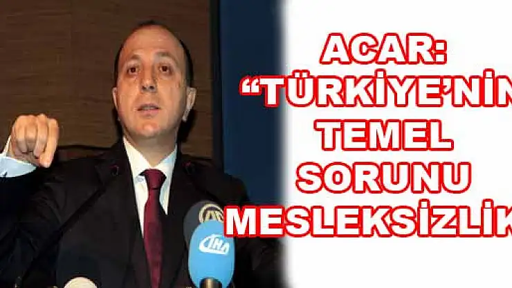 ACAR: 'TÜRKİYE'NİN TEMEL SORUNU MESLEKSİZLİK'