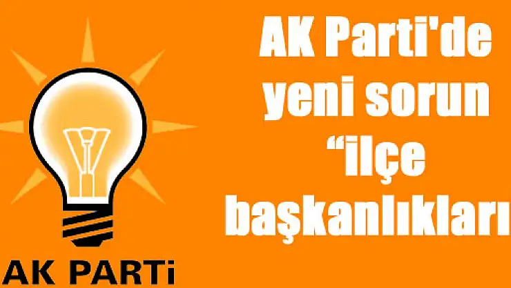 AK Parti'de yeni sorun 'ilçe başkanlıkları'