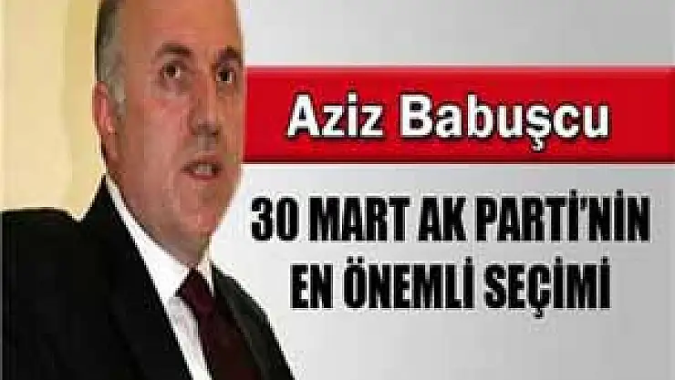 Aziz Babuşcu: '30 Mart AK Parti'nin en önemli seçimi'