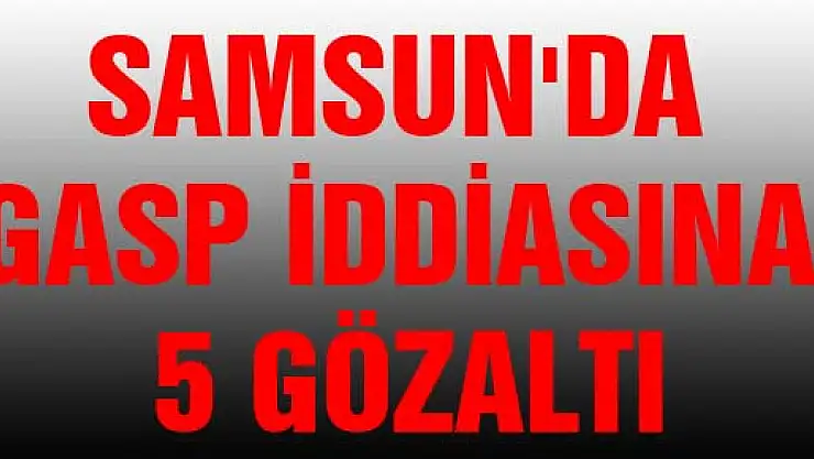 SAMSUN'DA GASP İDDİASINA 5 GÖZALTI