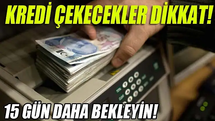 KREDİ ÇEKECEKLER DİKKAT! 15 GÜN DAHA BEKLEYİN!