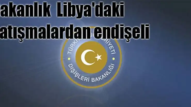 Bakanlık Libya'daki çatışmalardan endişeli