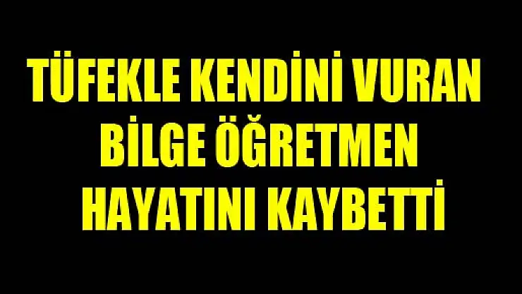 TÜFEKLE KENDİNİ VURAN BİLGE ÖĞRETMEN HAYATINI KAYBETTİ