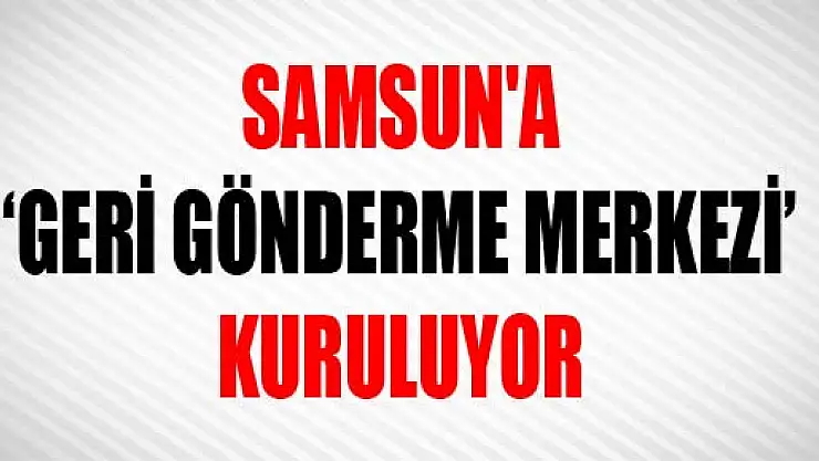 SAMSUN'A 'GERİ GÖNDERME MERKEZİ' KURULUYOR