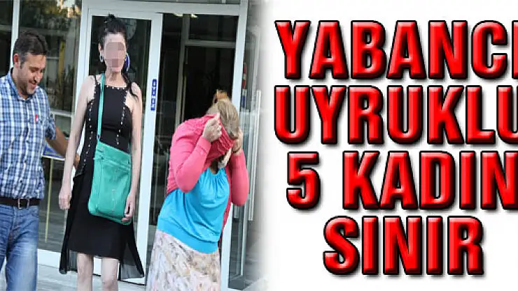 YABANCI UYRUKLU 5 KADIN SINIR DIŞI EDİLDİ