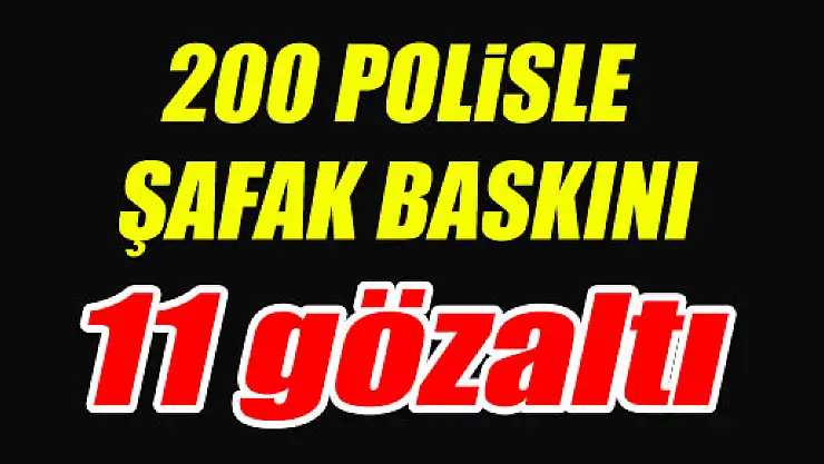 200 POLİSLE ŞAFAK BASKINI: 11 GÖZALTI