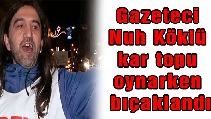 Gazeteci Nuh Köklü kar topu oynarken bıçaklandı