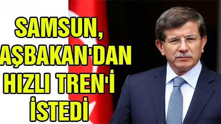 SAMSUN, BAŞBAKAN'DAN HIZLI TREN'İ İSTEDİ