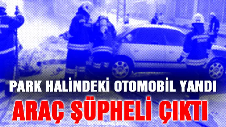  PARK HALİNDEKİ OTOMOBİL YANDI, ARAÇ ŞÜPHELİ ÇIKTI