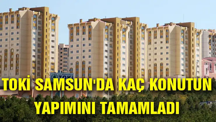 TOKİ SAMSUN'DA KAÇ KONUTUN YAPIMINI TAMAMLADI