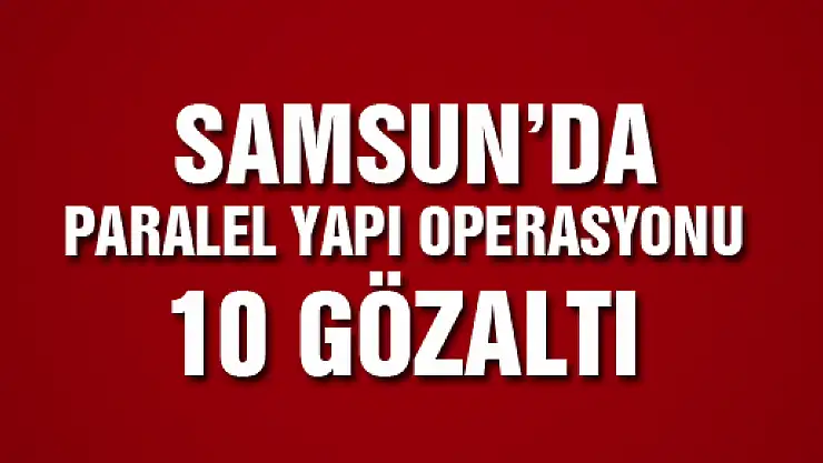 SAMSUN'DA PARALEL YAPI OPERASYONU: 10 GÖZALTI