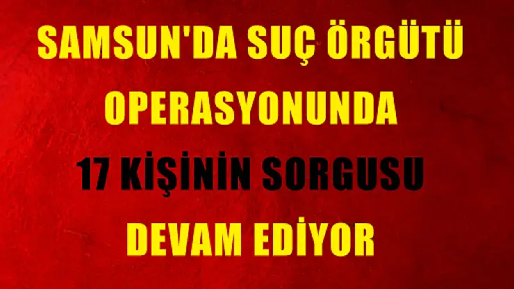 SAMSUN'DA SUÇ ÖRGÜTÜ OPERASYONUNDA 17 KİŞİNİN SORGUSU DEVAM EDİYOR