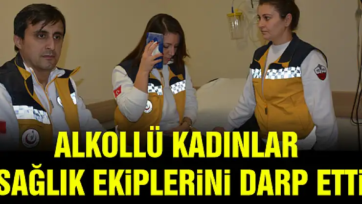 ALKOLLÜ KADINLAR SAĞLIK EKİPLERİNİ DARP ETTİ