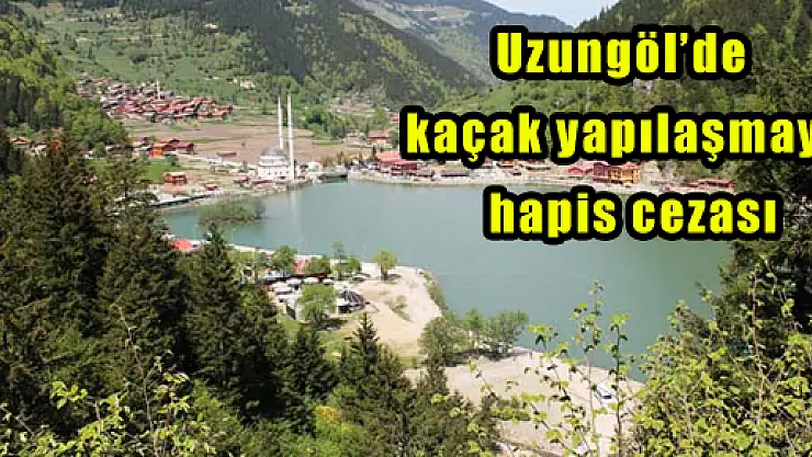 Uzungöl'de kaçak yapılaşmaya hapis cezası