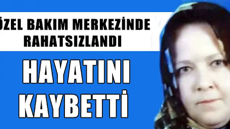  ÖZEL BAKIM MERKEZİNDE RAHATSIZLANAN KADIN HAYATINI KAYBETTİ 