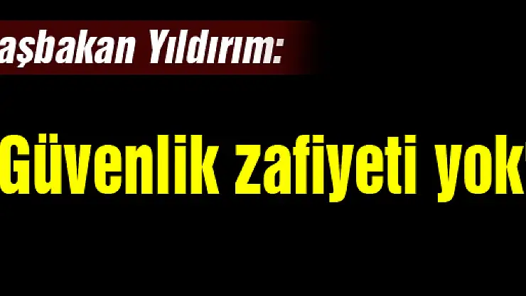 Başbakan Yıldırım: 'Güvenlik zafiyeti yok'