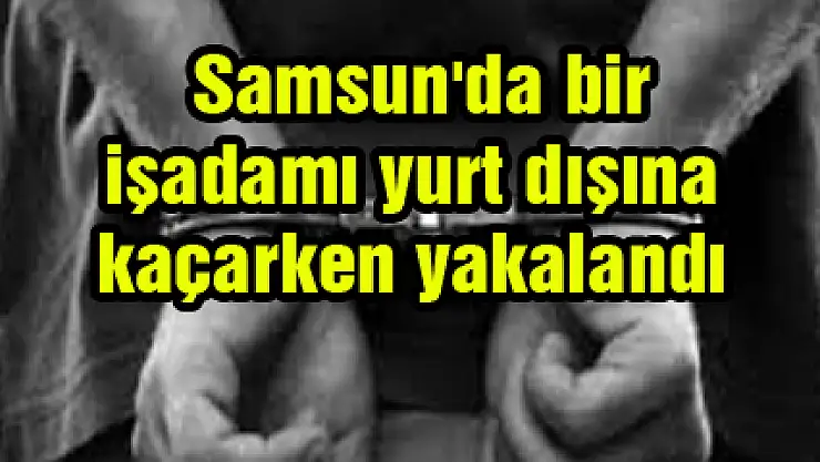  Samsun'da bir işadamı yurt dışına kaçarken yakalandı