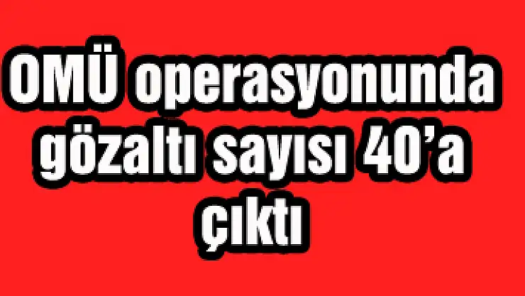 OMÜ operasyonunda gözaltı sayısı 40'a çıktı