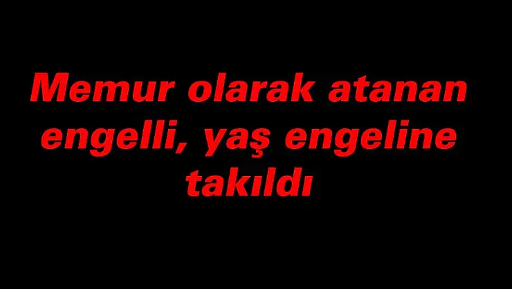 Memur olarak atanan engelli, daha sonra yaş engeline takıldı