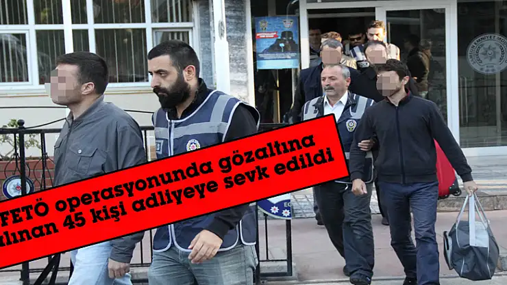 FETÖ operasyonunda gözaltına alınan 45 kişi adliyeye sevk edildi