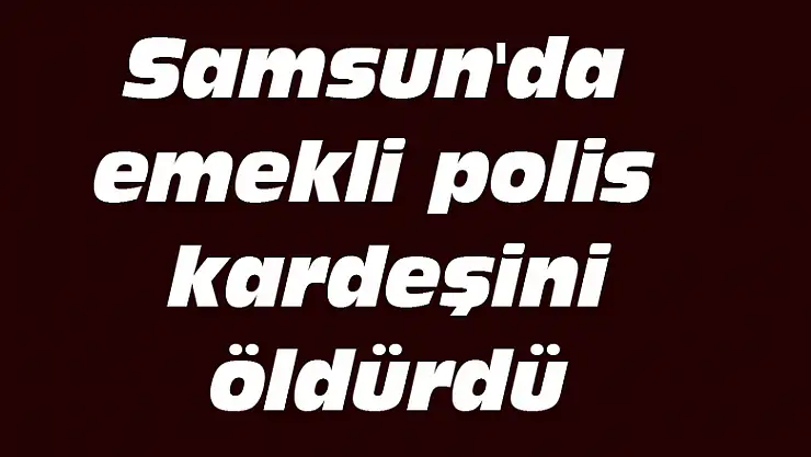 Samsun'da emekli polis kardeşini öldürdü
