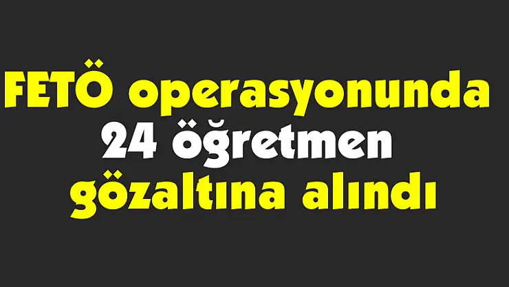 FETÖ operasyonunda 24 öğretmen gözaltına alındı