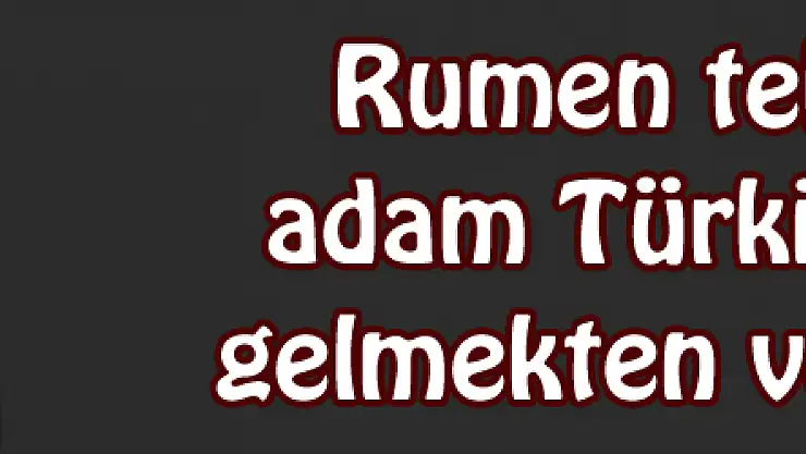Rumen teknik adam Türkiye'ye gelmekten vazgeçti