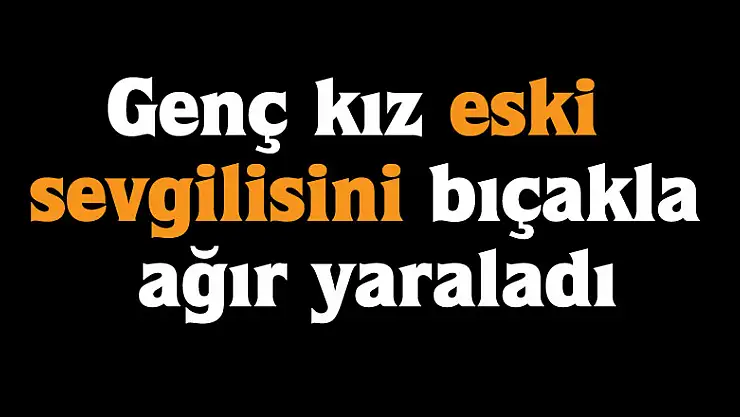 Genç kız eski sevgilisini bıçakla ağır yaraladı