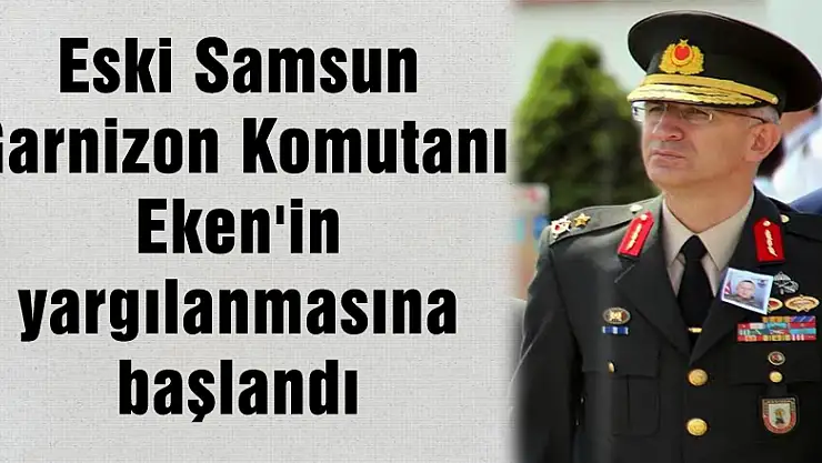 Eski Samsun Garnizon Komutanı Eken'in yargılanmasına başlandı