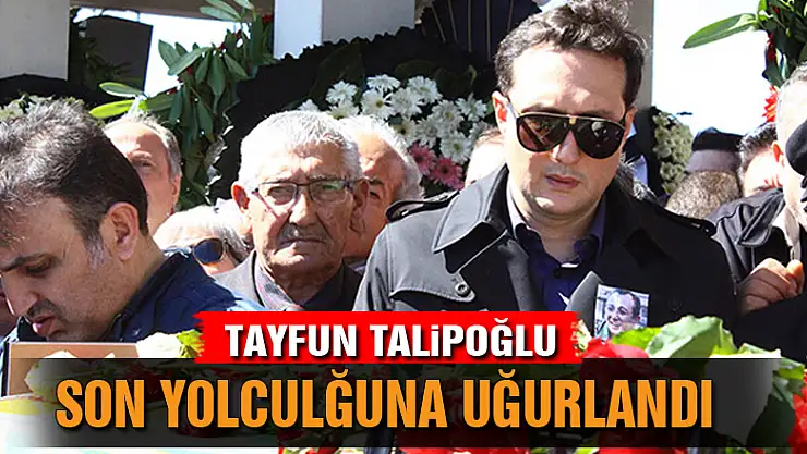 Tayfun Talipoğlu son yolculuğuna uğurlandı
