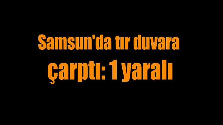 Samsun'da tır duvara çarptı: 1 yaralı