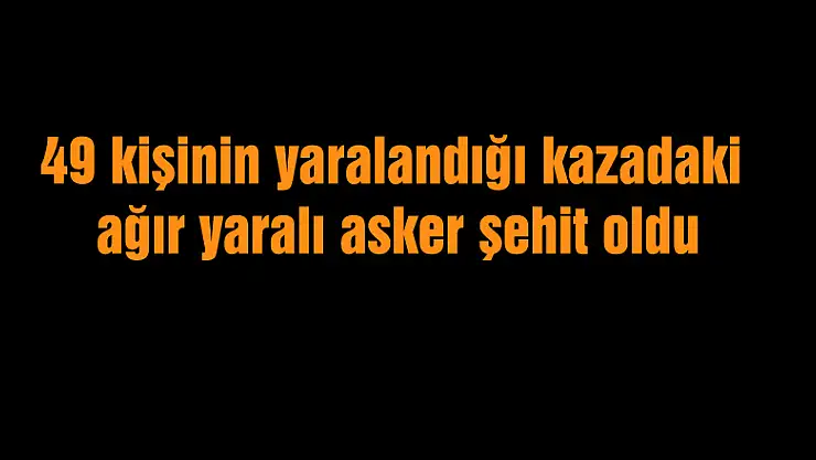 49 kişinin yaralandığı kazadaki ağır yaralı asker şehit oldu