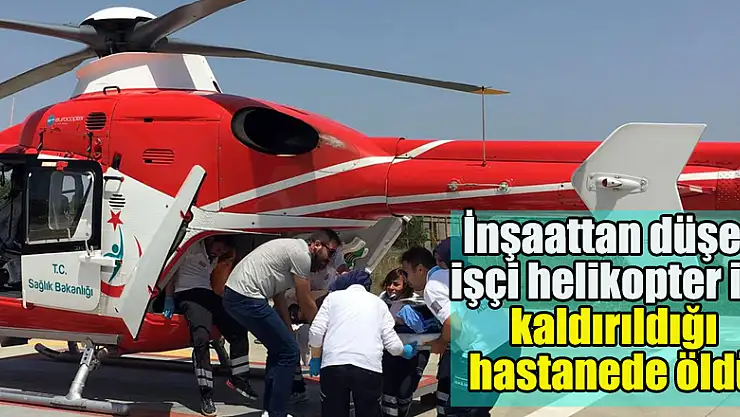 İnşaattan düşen işçi helikopter ile kaldırıldığı hastanede öldü
