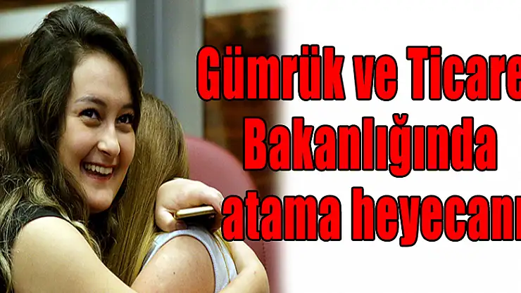 Gümrük ve Ticaret Bakanlığında atama heyecanı