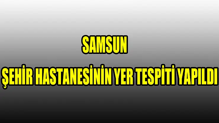 Samsun şehir hastanesinin yer tespiti yapıldı