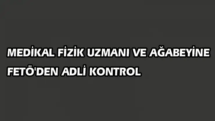  Medikal fizik uzmanı ve ağabeyine FETÖ'den adli kontrol 