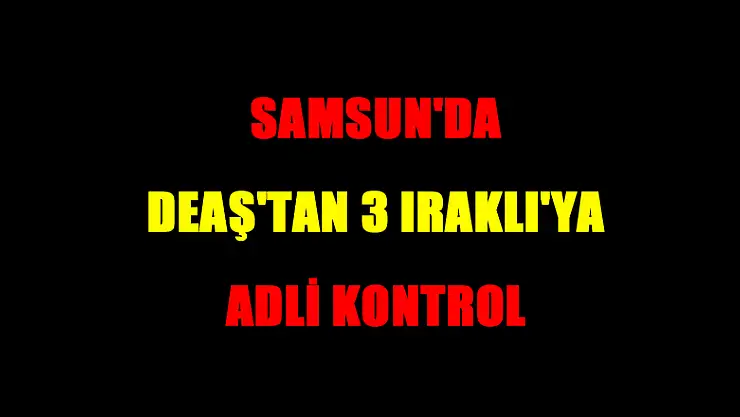 Samsun'da DEAŞ'tan 3 Iraklı'ya adli kontrol