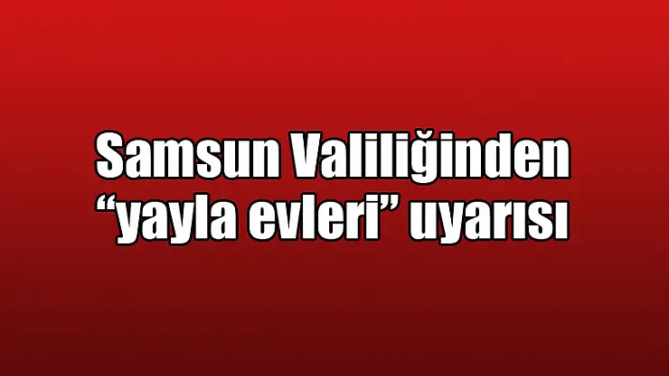 Samsun Valiliğinden 'yayla evleri' uyarısı