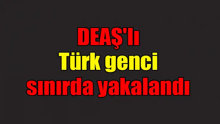  DEAŞ'lı Türk genci sınırda yakalandı