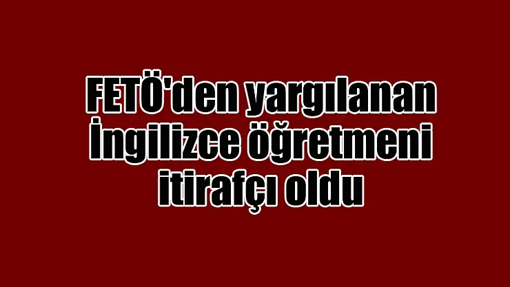 FETÖ'den yargılanan İngilizce öğretmeni itirafçı oldu